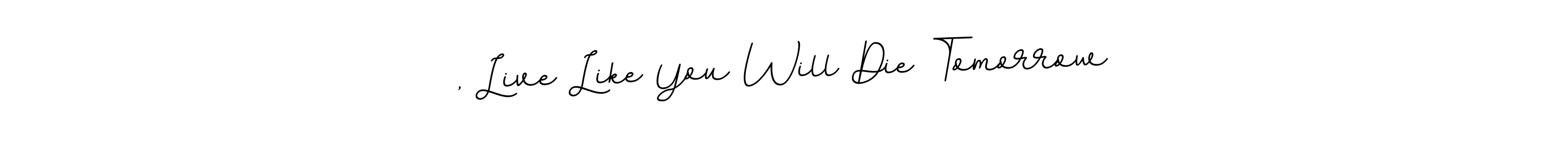 You can use this online signature creator to create a handwritten signature for the name , Live Like You Will Die Tomorrow. This is the best online autograph maker. , Live Like You Will Die Tomorrow signature style 11 images and pictures png