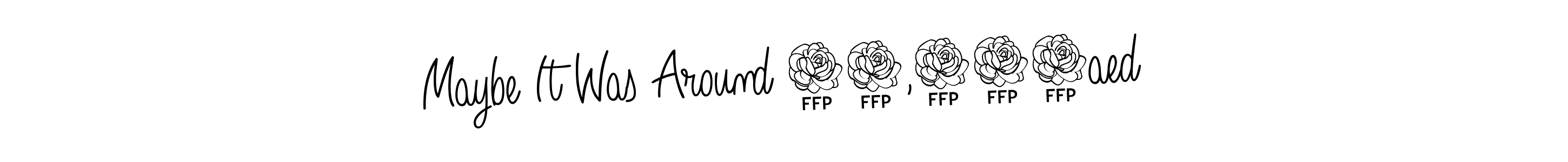 Also You can easily find your signature by using the search form. We will create Maybe It Was Around 30,000aed name handwritten signature images for you free of cost using Angelique-Rose-font-FFP sign style. Maybe It Was Around 30,000aed signature style 5 images and pictures png