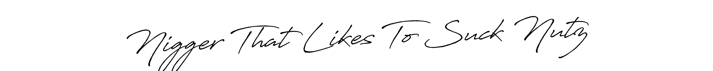 Similarly Antro_Vectra_Bolder is the best handwritten signature design. Signature creator online .You can use it as an online autograph creator for name Nigger That Likes To Suck Nutz. Nigger That Likes To Suck Nutz signature style 7 images and pictures png
