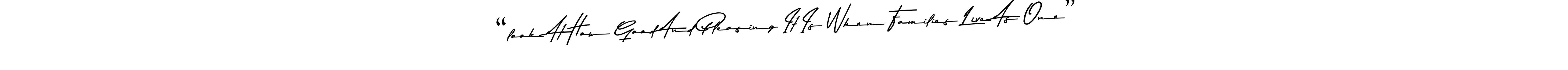 Also You can easily find your signature by using the search form. We will create “look At How Good And Pleasing It Is When Families Live As One” name handwritten signature images for you free of cost using Asem Kandis PERSONAL USE sign style. “look At How Good And Pleasing It Is When Families Live As One” signature style 9 images and pictures png